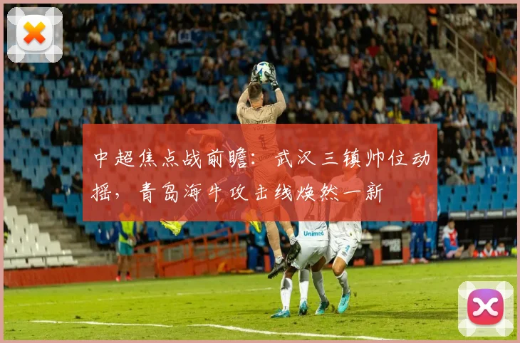 中超焦点战前瞻：武汉三镇帅位动摇，青岛海牛攻击线焕然一新