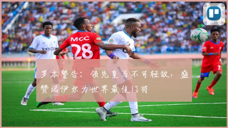 罗本警告：领先皇马不可轻敌，盛赞诺伊尔为世界最佳门将