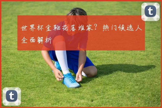 世界杯金靴花落谁家？热门候选人全面解析
