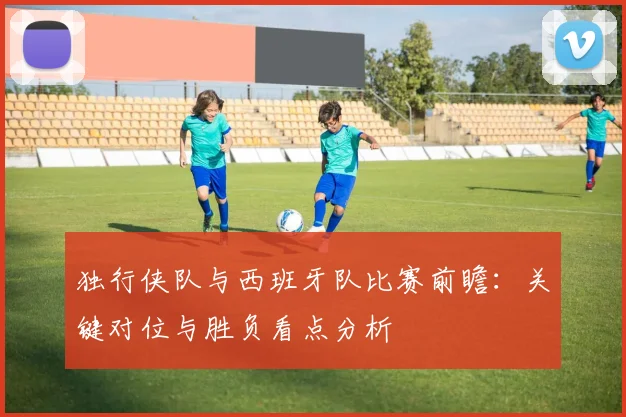 独行侠队与西班牙队比赛前瞻:关键对位与胜负看点分析