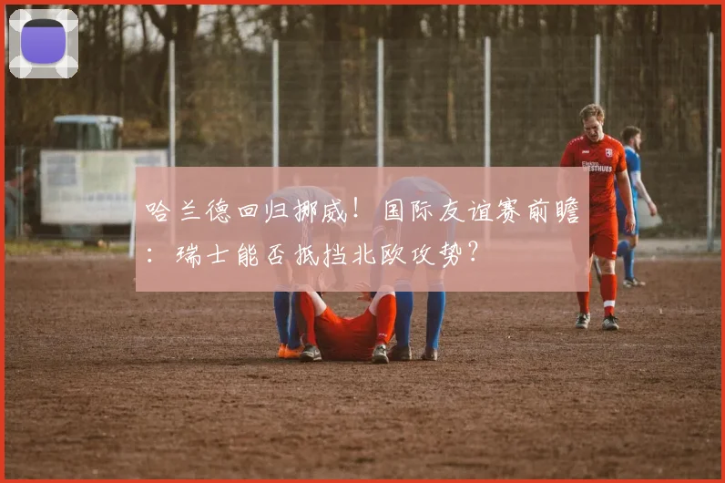 哈兰德回归挪威！国际友谊赛前瞻：瑞士能否抵挡北欧攻势？