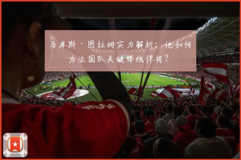马库斯·图拉姆实力解析：他如何成为法国队关键锋线悍将？