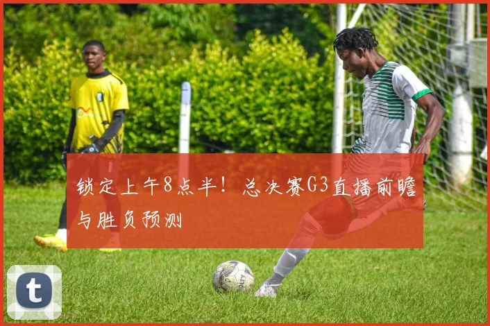 锁定上午8点半！总决赛G3直播前瞻与胜负预测