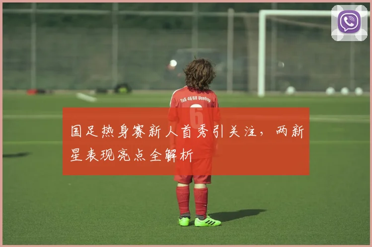 国足热身赛新人首秀引关注，两新星表现亮点全解析