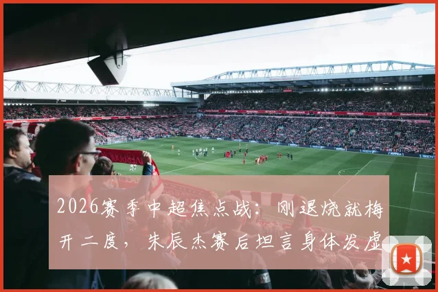 2026赛季中超焦点战:刚退烧就梅开二度,朱辰杰赛后坦言身体发虚,真实比赛视频与深度解读