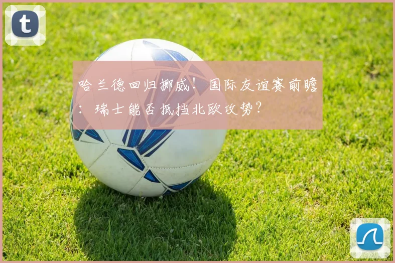 哈兰德回归挪威！国际友谊赛前瞻：瑞士能否抵挡北欧攻势？