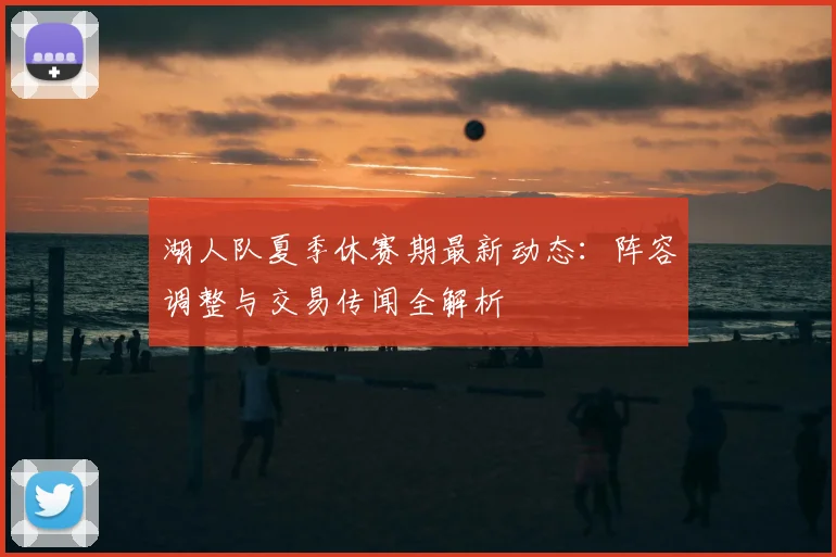 湖人队夏季休赛期最新动态:阵容调整与交易传闻全解析
