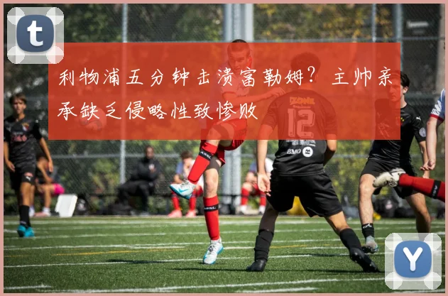 利物浦五分钟击溃富勒姆?主帅亲承缺乏侵略性致惨败