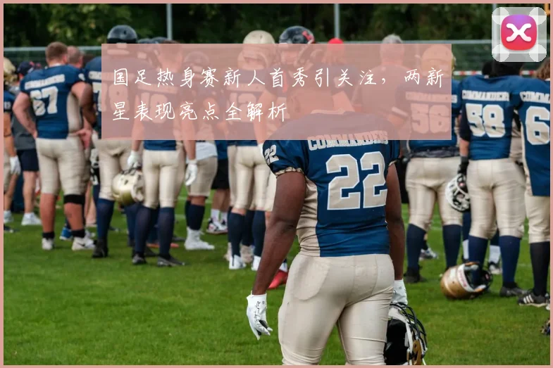 国足热身赛新人首秀引关注,两新星表现亮点全解析